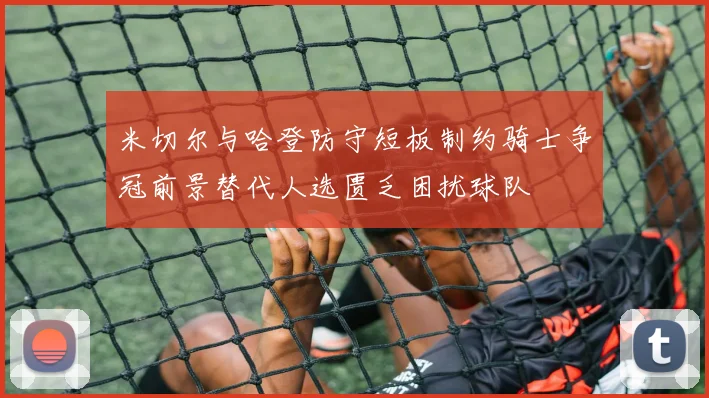 米切尔与哈登防守短板制约骑士争冠前景替代人选匮乏困扰球队
