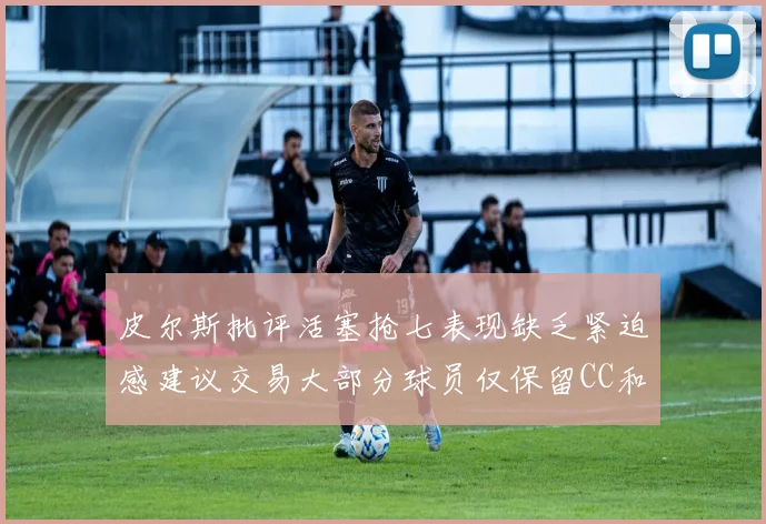 皮尔斯批评活塞抢七表现缺乏紧迫感建议交易大部分球员仅保留CC和詹金斯