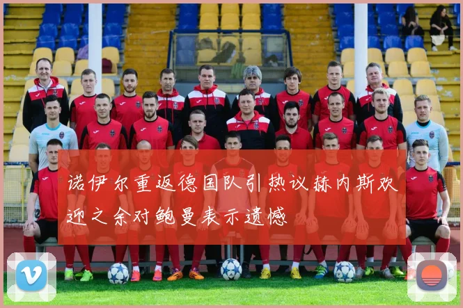 诺伊尔重返德国队引热议赫内斯欢迎之余对鲍曼表示遗憾