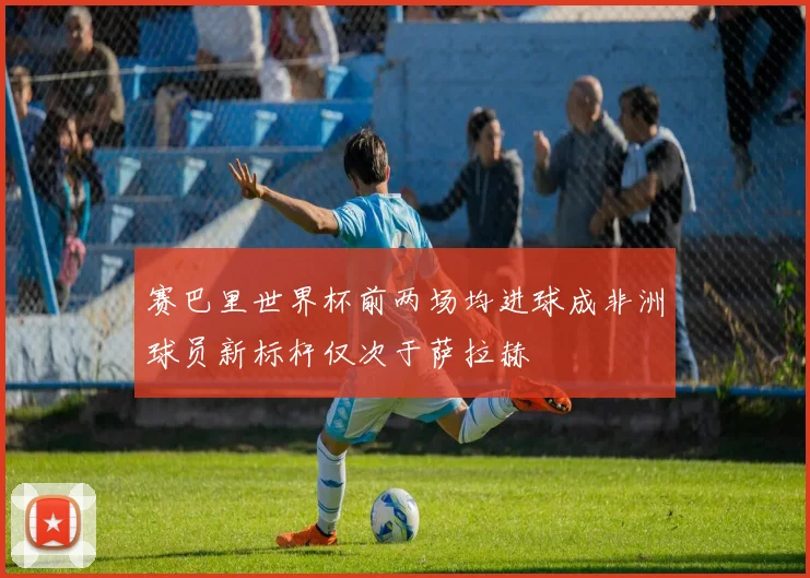 赛巴里世界杯前两场均进球成非洲球员新标杆仅次于萨拉赫