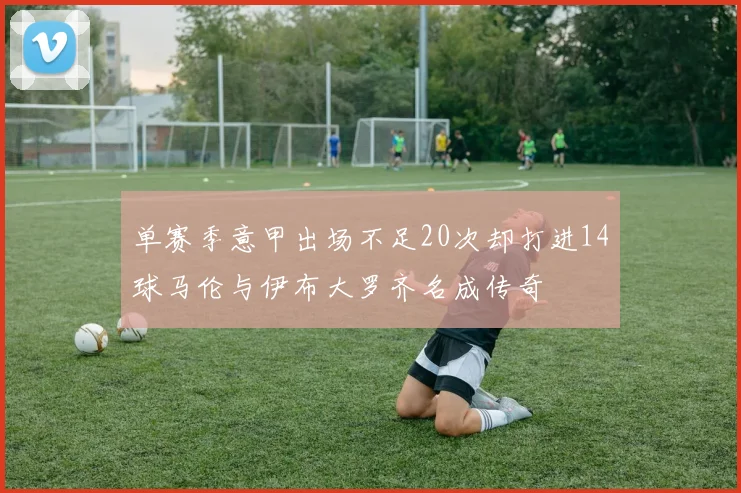 单赛季意甲出场不足20次却打进14球马伦与伊布大罗齐名成传奇