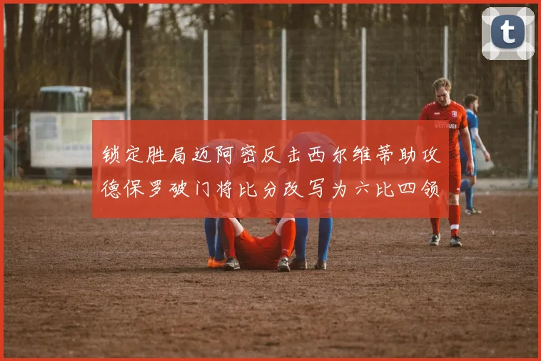 锁定胜局迈阿密反击西尔维蒂助攻德保罗破门将比分改写为六比四领先费城
