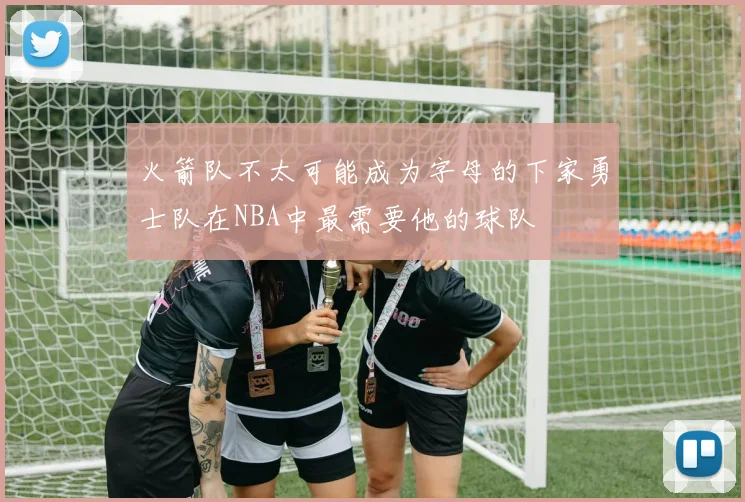 火箭队不太可能成为字母的下家勇士队在NBA中最需要他的球队