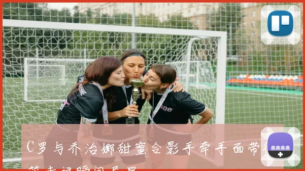 C罗与乔治娜甜蜜合影手牵手面带微笑幸福瞬间尽显
