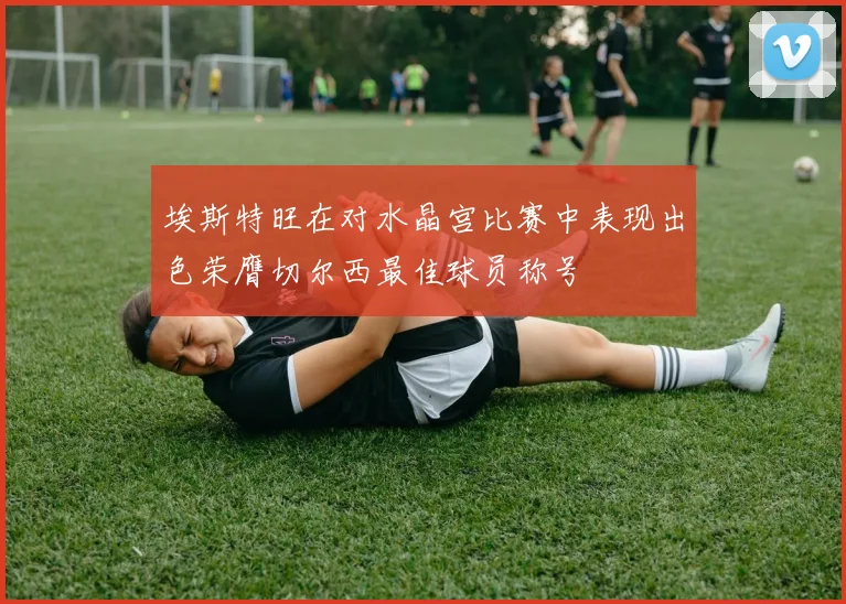 埃斯特旺在对水晶宫比赛中表现出色荣膺切尔西最佳球员称号