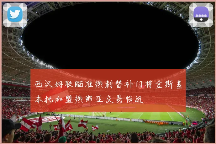 西汉姆联瞄准热刺替补门将金斯基本托加盟热那亚交易临近