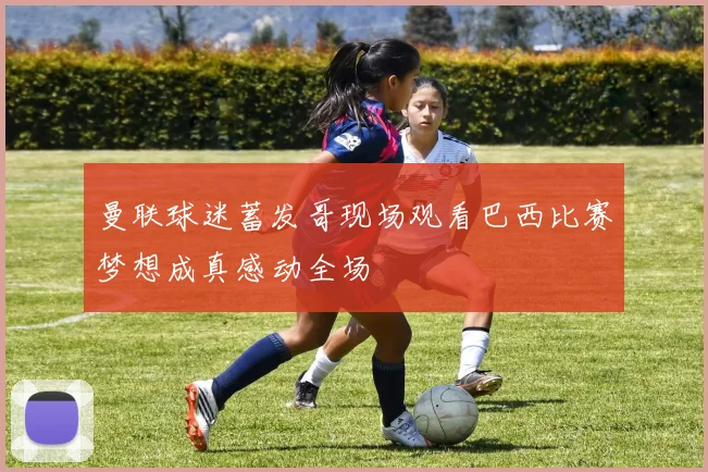 曼联球迷蓄发哥现场观看巴西比赛梦想成真感动全场