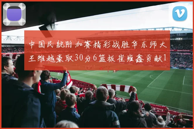 中国民航附加赛精彩战胜华东师大王维越豪取30分6篮板崔雍鑫贡献12分13篮板15助攻