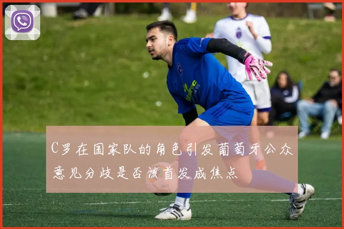 C罗在国家队的角色引发葡萄牙公众意见分歧是否该首发成焦点