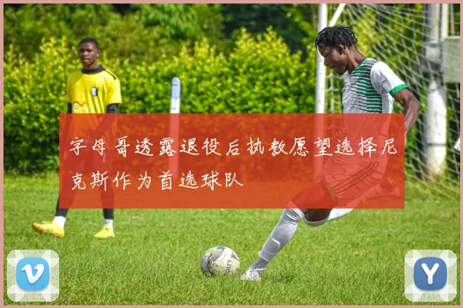 字母哥透露退役后执教愿望选择尼克斯作为首选球队