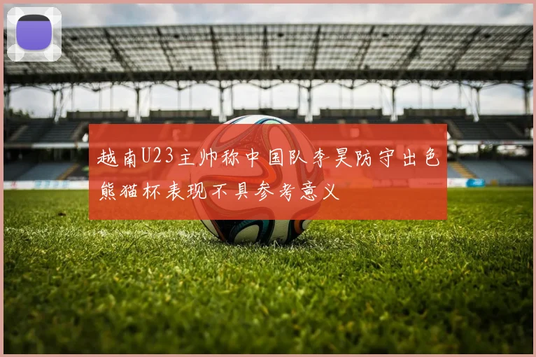 越南U23主帅称中国队李昊防守出色熊猫杯表现不具参考意义