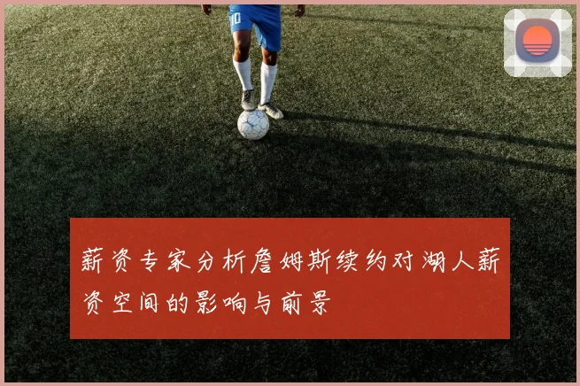 薪资专家分析詹姆斯续约对湖人薪资空间的影响与前景