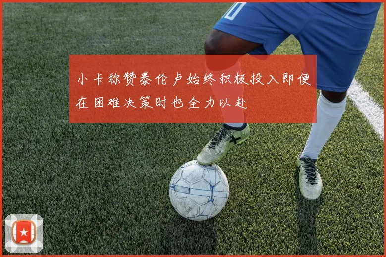 小卡称赞泰伦卢始终积极投入即便在困难决策时也全力以赴