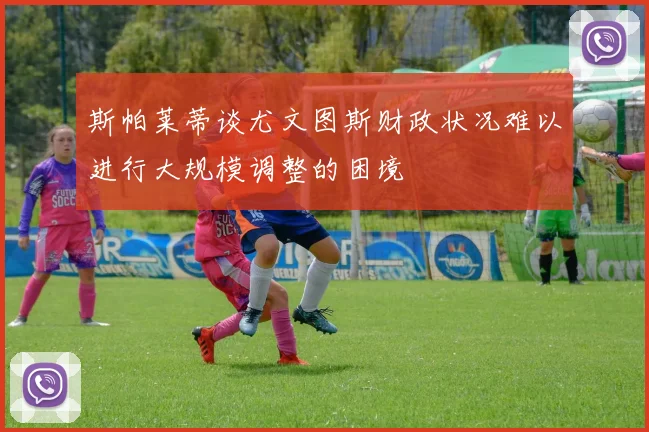斯帕莱蒂谈尤文图斯财政状况难以进行大规模调整的困境