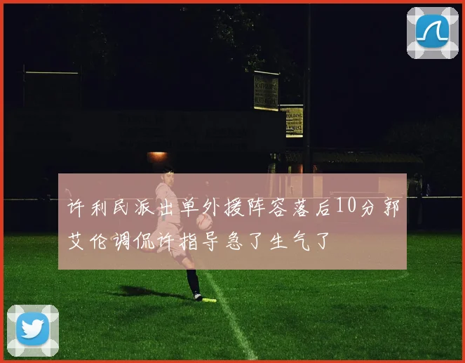 许利民派出单外援阵容落后10分郭艾伦调侃许指导急了生气了
