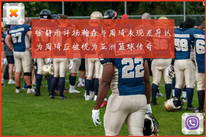 徐静雨评杨瀚森与周琦表现差异认为周琦应被视为亚洲篮球传奇
