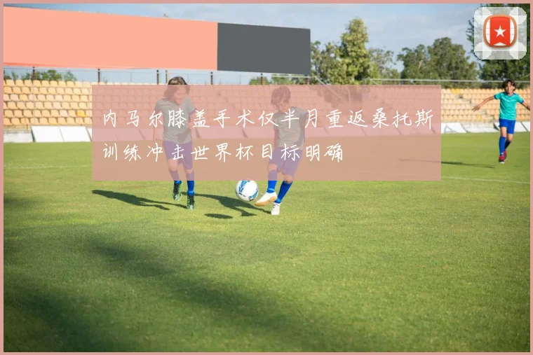 内马尔膝盖手术仅半月重返桑托斯训练冲击世界杯目标明确