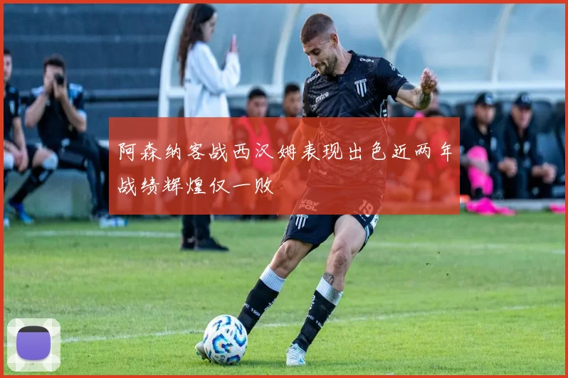 阿森纳客战西汉姆表现出色近两年战绩辉煌仅一败