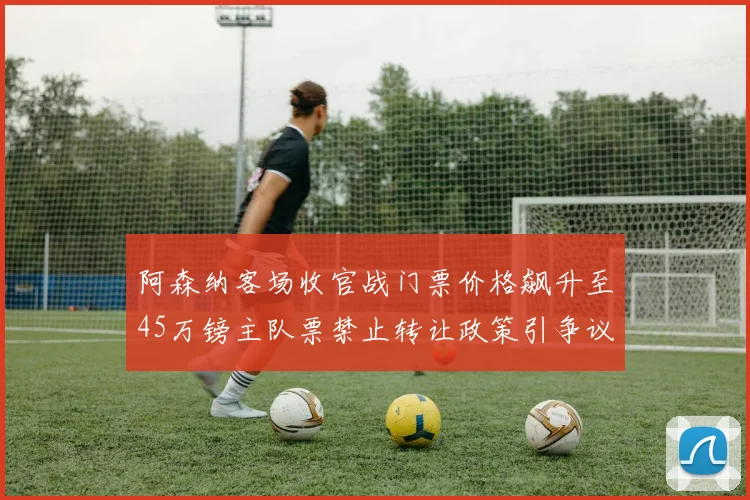 阿森纳客场收官战门票价格飙升至45万镑主队票禁止转让政策引争议