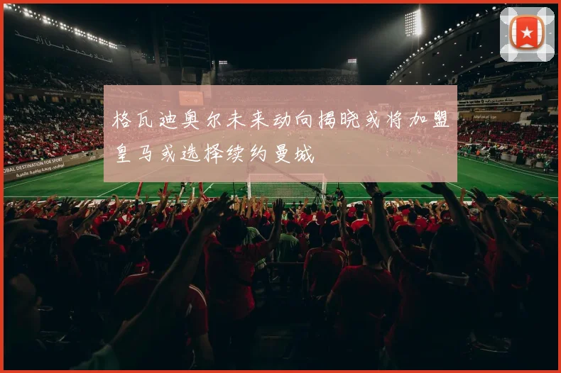格瓦迪奥尔未来动向揭晓或将加盟皇马或选择续约曼城