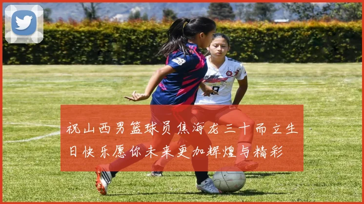 祝山西男篮球员焦海龙三十而立生日快乐愿你未来更加辉煌与精彩