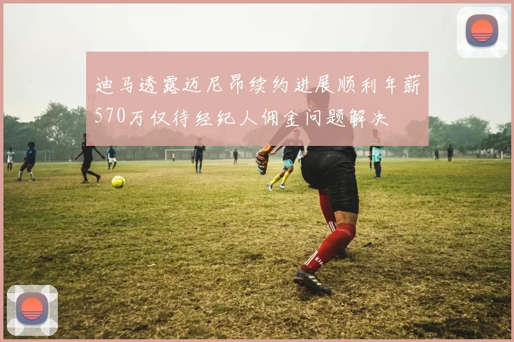 迪马透露迈尼昂续约进展顺利年薪570万仅待经纪人佣金问题解决