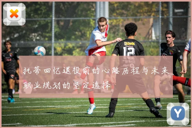托蒂回忆退役前的心路历程与未来职业规划的坚定选择