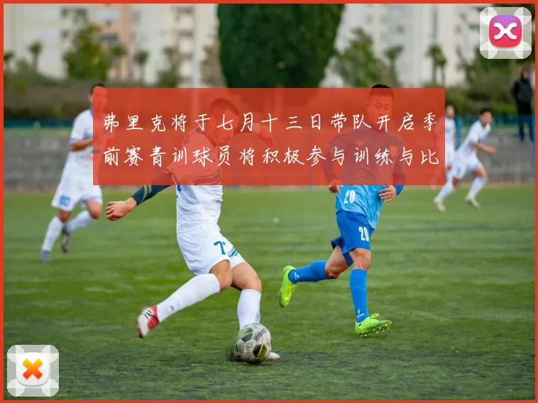 弗里克将于七月十三日带队开启季前赛青训球员将积极参与训练与比赛