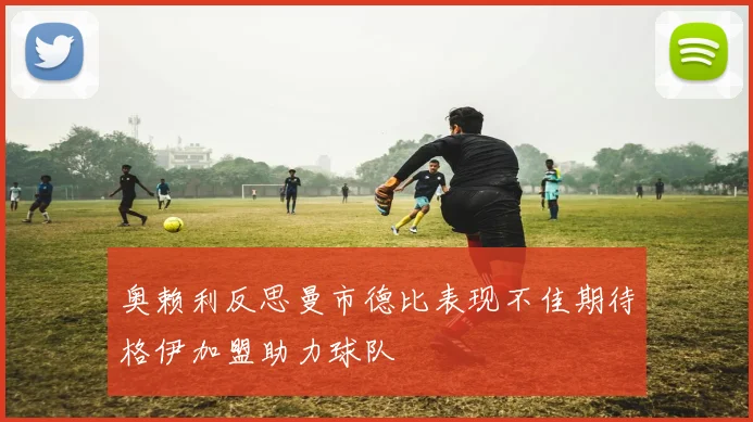 奥赖利反思曼市德比表现不佳期待格伊加盟助力球队