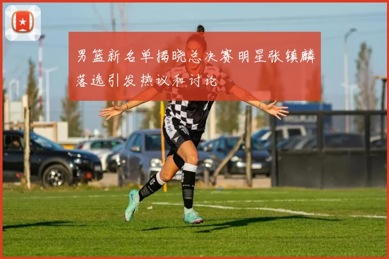 男篮新名单揭晓总决赛明星张镇麟落选引发热议和讨论