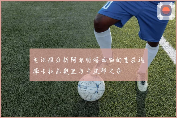 电讯报分析阿尔特塔面临的首发选择卡拉菲奥里与卡皮耶之争