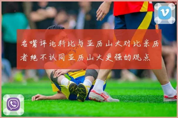 名嘴评论科比与亚历山大对比亲历者绝不认同亚历山大更强的观点
