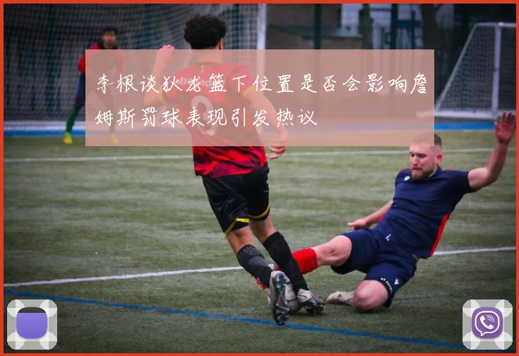 李根谈狄龙篮下位置是否会影响詹姆斯罚球表现引发热议