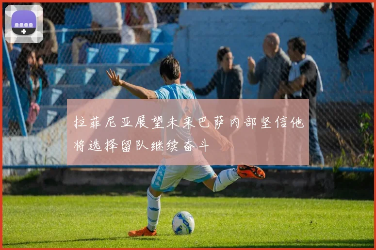 拉菲尼亚展望未来巴萨内部坚信他将选择留队继续奋斗