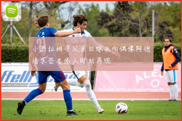 小图拉姆寻父亲旧球衣向偶像阿德请求签名感人时刻再现