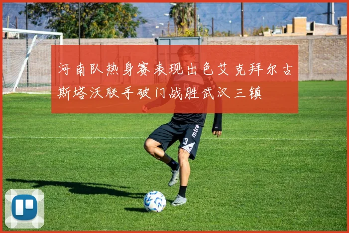 河南队热身赛表现出色艾克拜尔古斯塔沃联手破门战胜武汉三镇