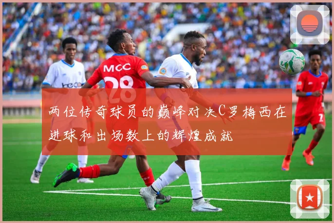 两位传奇球员的巅峰对决C罗梅西在进球和出场数上的辉煌成就