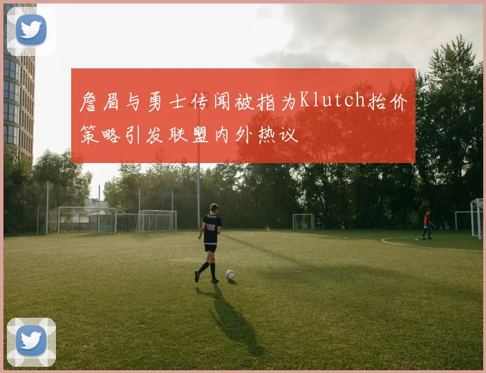 詹眉与勇士传闻被指为Klutch抬价策略引发联盟内外热议
