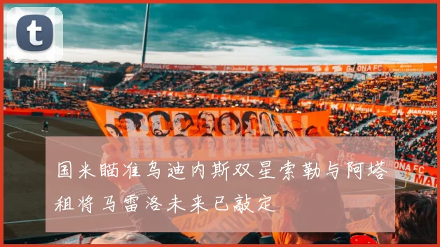 国米瞄准乌迪内斯双星索勒与阿塔租将马雷洛未来已敲定